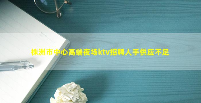 株洲市中心高端夜场ktv招聘人手供应不足