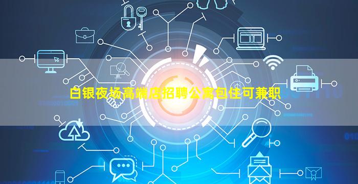 白银夜场高端店招聘公寓包住可兼职